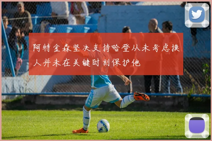 阿特金森坚决支持哈登从未考虑换人并未在关键时刻保护他