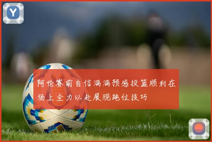 阿伦赛前自信满满预感投篮顺利在场上全力以赴展现跑位技巧