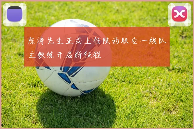 陈涛先生正式上任陕西联合一线队主教练开启新征程