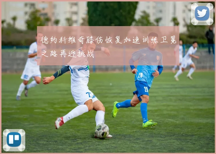 德约科维奇膝伤恢复加速训练卫冕之路再迎挑战