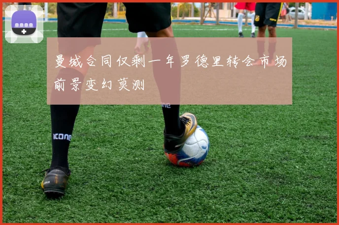 曼城合同仅剩一年罗德里转会市场前景变幻莫测