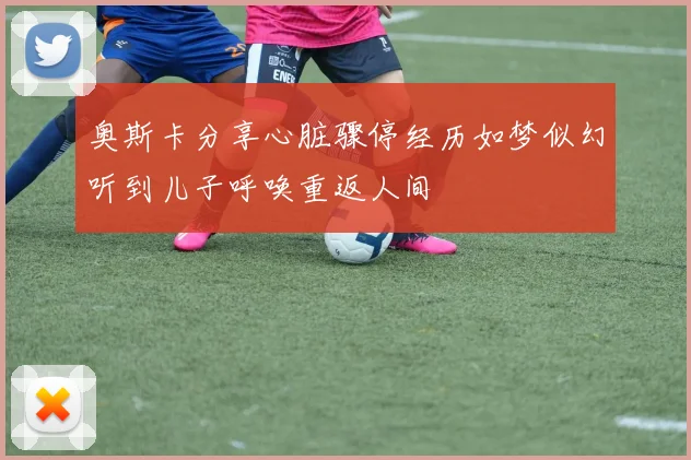 奥斯卡分享心脏骤停经历如梦似幻听到儿子呼唤重返人间