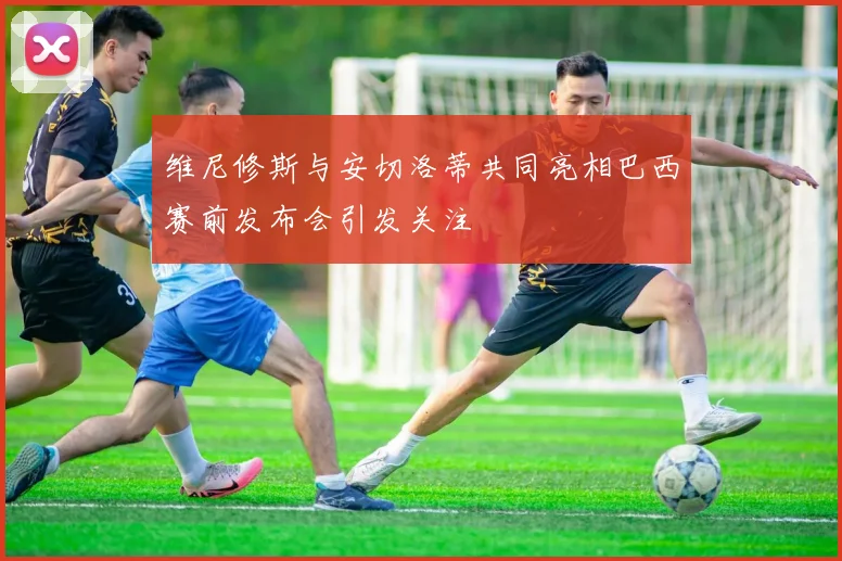 维尼修斯与安切洛蒂共同亮相巴西赛前发布会引发关注