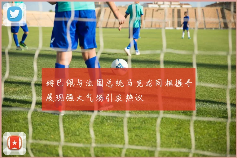 姆巴佩与法国总统马克龙同框握手展现强大气场引发热议