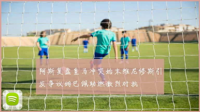 阿斯复盘皇马冲突始末维尼修斯引发争议姆巴佩助燃激烈对抗