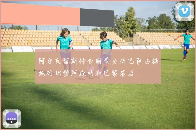 阿尔瓦雷斯转会前景分析巴萨占据绝对优势阿森纳和巴黎落后