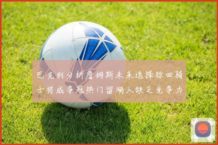 巴克利分析詹姆斯未来选择称回骑士将成争冠热门留湖人缺乏竞争力