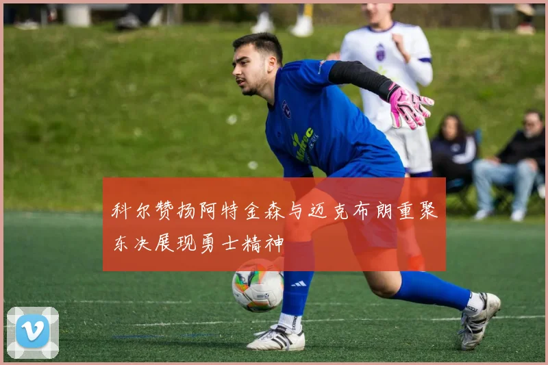 科尔赞扬阿特金森与迈克布朗重聚东决展现勇士精神