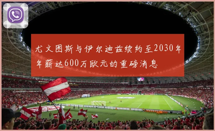 尤文图斯与伊尔迪兹续约至2030年年薪达600万欧元的重磅消息