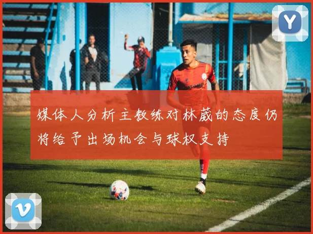 媒体人分析主教练对林葳的态度仍将给予出场机会与球权支持