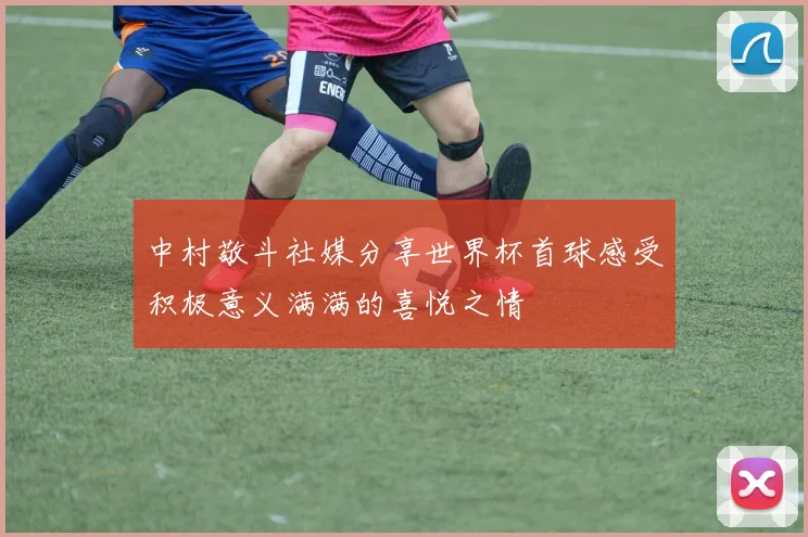 中村敬斗社媒分享世界杯首球感受积极意义满满的喜悦之情